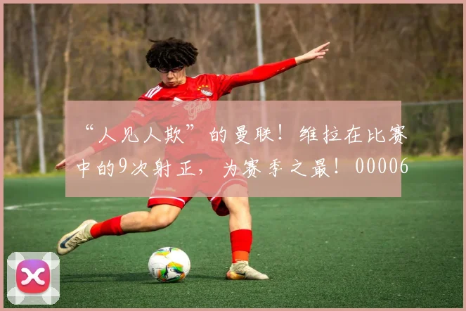 “人见人欺”的曼联！维拉在比赛中的9次射正，为赛季之最！0000644