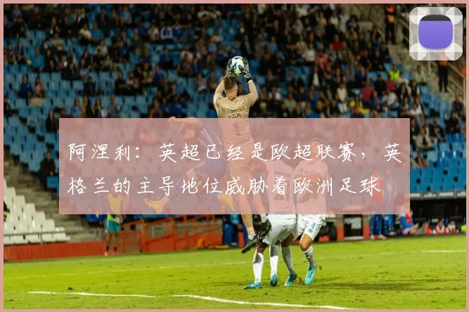 阿涅利：英超已经是欧超联赛，英格兰的主导地位威胁着欧洲足球
