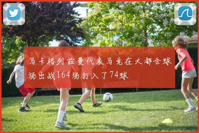 马卡格列兹曼代表马竞在大都会球场出战164场打入了74球