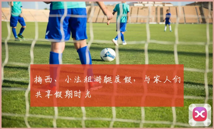 梅西、小法租游艇度假，与家人们共享假期时光