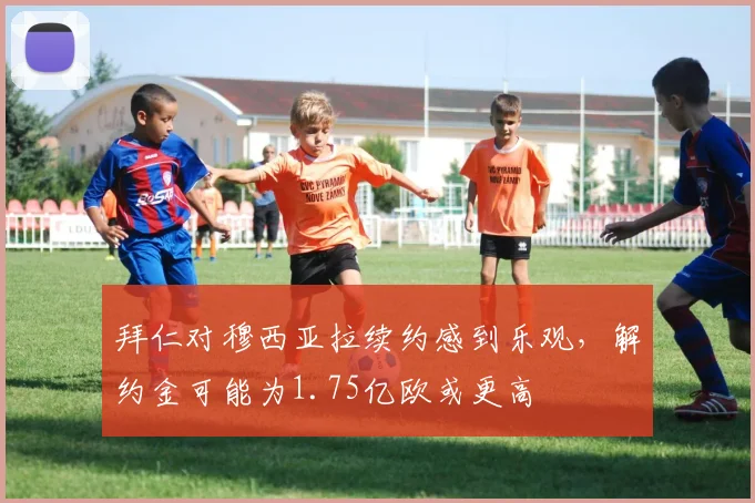 拜仁对穆西亚拉续约感到乐观，解约金可能为1.75亿欧或更高