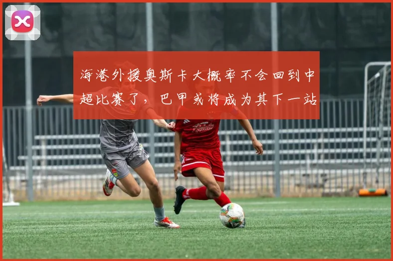 海港外援奥斯卡大概率不会回到中超比赛了，巴甲或将成为其下一站