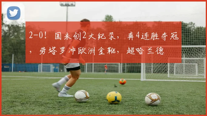 2-0！国米创2大纪录，奔4连胜夺冠，劳塔罗冲欧洲金靴，超哈兰德