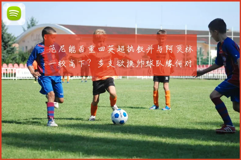 范尼能否重回英超执教并与阿莫林一较高下？多支欲换帅球队缘何对其青睐有加？