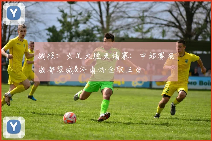 战报：女足大胜柬埔寨；中超赛场成都蓉城&河南均全取三分