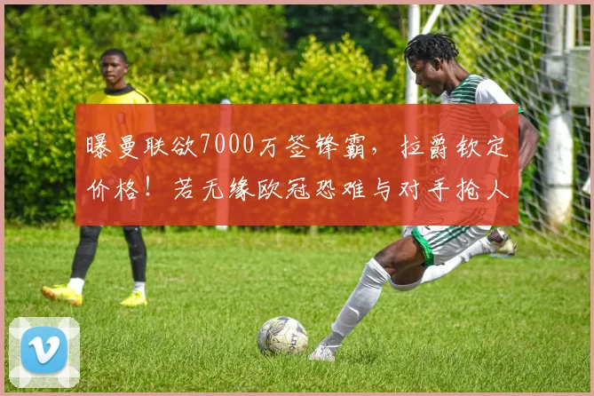 曝曼联欲7000万签锋霸，拉爵钦定价格！若无缘欧冠恐难与对手抢人