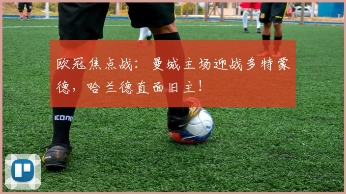 欧冠焦点战：曼城主场迎战多特蒙德，哈兰德直面旧主！