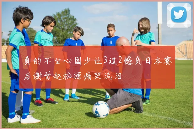 真的不甘心国少让3追2憾负日本赛后谢晋赵松源痛哭流泪