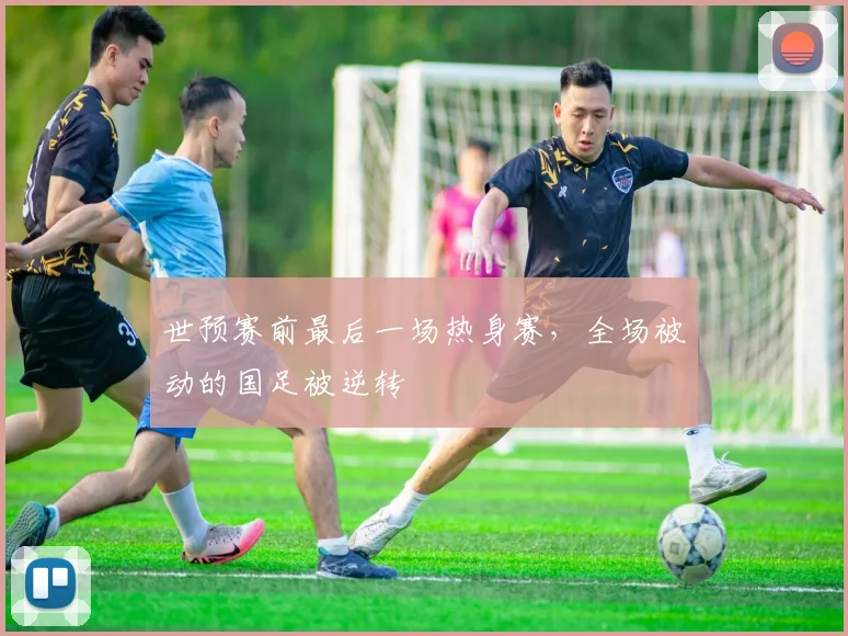 世预赛前最后一场热身赛，全场被动的国足被逆转