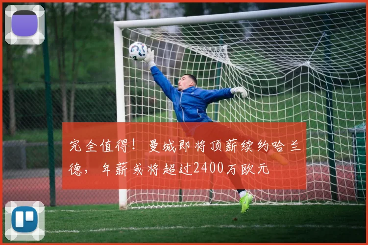 完全值得！曼城即将顶薪续约哈兰德，年薪或将超过2400万欧元