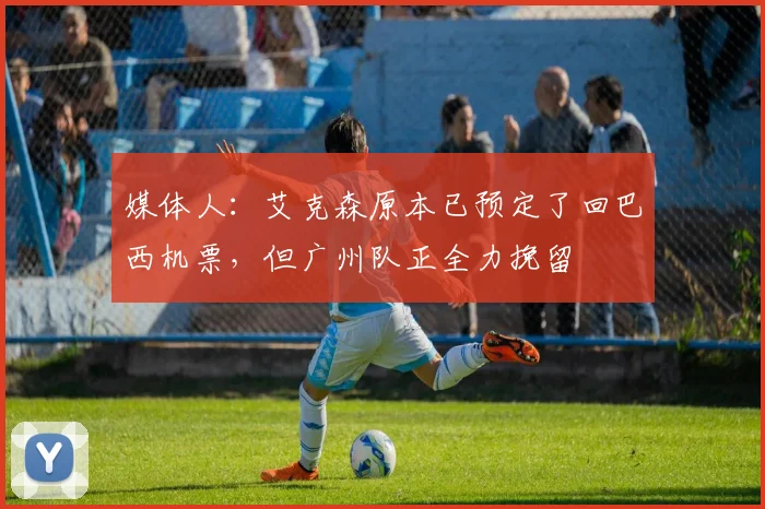 媒体人：艾克森原本已预定了回巴西机票，但广州队正全力挽留