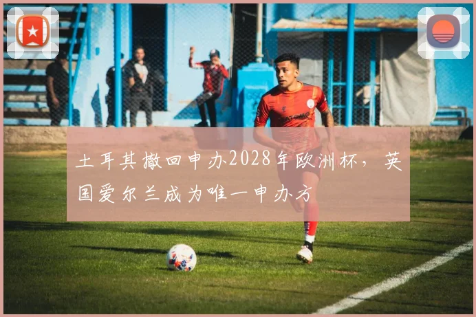 土耳其撤回申办2028年欧洲杯，英国爱尔兰成为唯一申办方