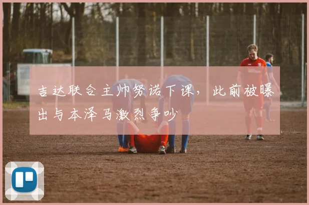 吉达联合主帅努诺下课，此前被曝出与本泽马激烈争吵