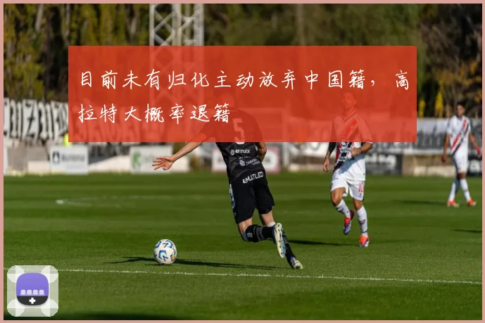 目前未有归化主动放弃中国籍，高拉特大概率退籍
