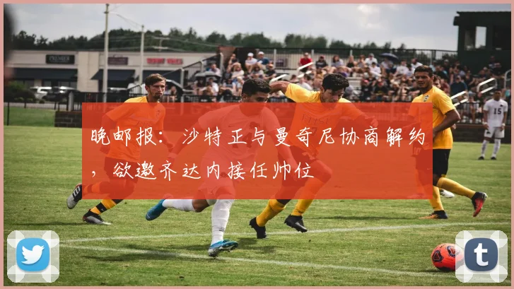 晚邮报：沙特正与曼奇尼协商解约，欲邀齐达内接任帅位