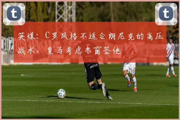 英媒：C罗风格不适合朗尼克的高压战术，皇马考虑冬窗签他