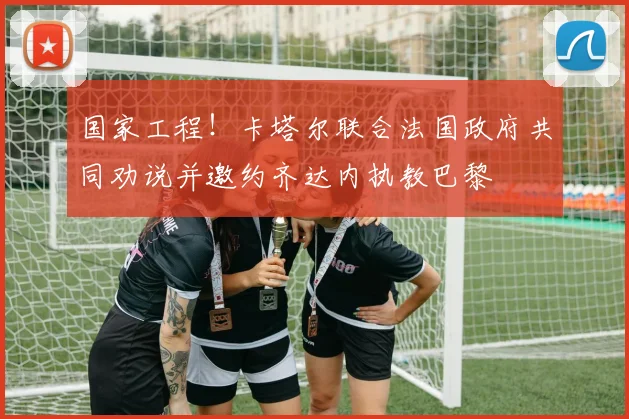 国家工程！卡塔尔联合法国政府共同劝说并邀约齐达内执教巴黎