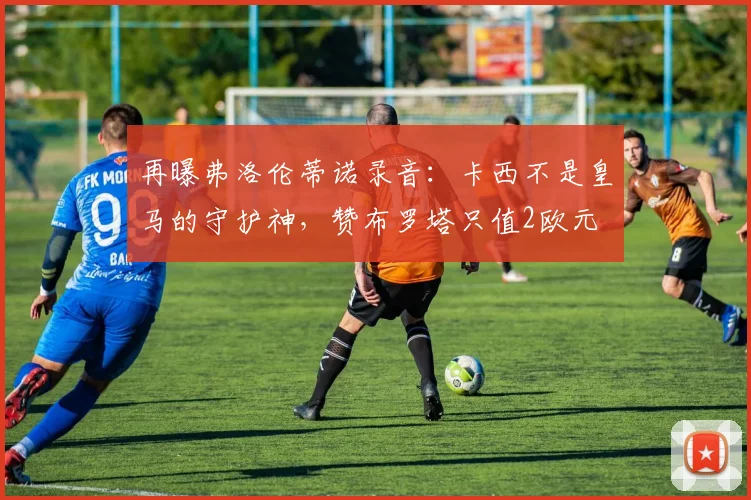 再曝弗洛伦蒂诺录音：卡西不是皇马的守护神，赞布罗塔只值2欧元