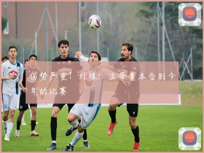 伤势严重！外媒：法蒂基本告别今年的比赛