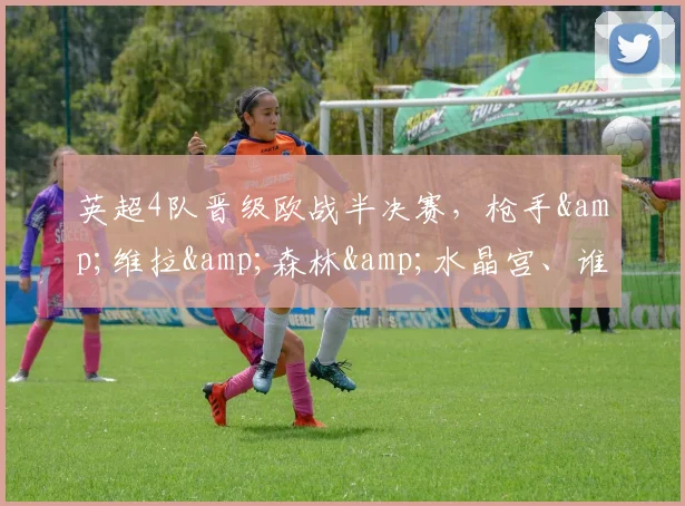 英超4队晋级欧战半决赛，枪手&维拉&森林&水晶宫、谁能夺冠？