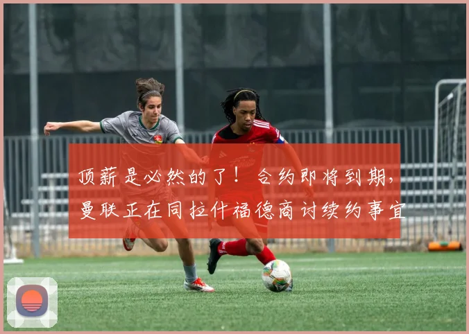 顶薪是必然的了！合约即将到期，曼联正在同拉什福德商讨续约事宜