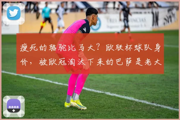 瘦死的骆驼比马大？欧联杯球队身价，被欧冠淘汰下来的巴萨是老大