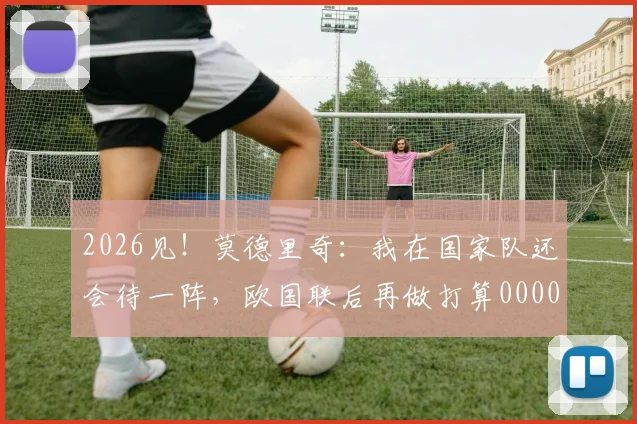 2026见！莫德里奇：我在国家队还会待一阵，欧国联后再做打算0000644