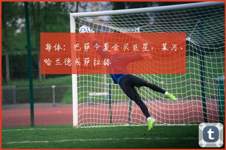 每体：巴萨今夏会买巨星，莱万、哈兰德或萨拉赫