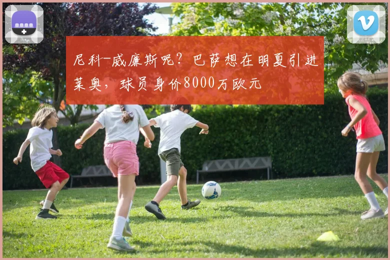 尼科-威廉斯呢？巴萨想在明夏引进莱奥，球员身价8000万欧元