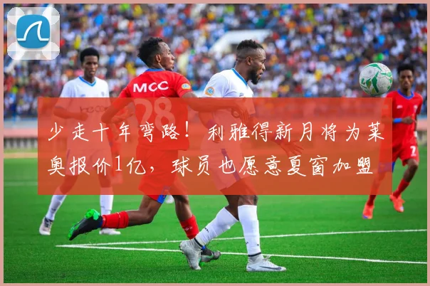少走十年弯路！利雅得新月将为莱奥报价1亿，球员也愿意夏窗加盟