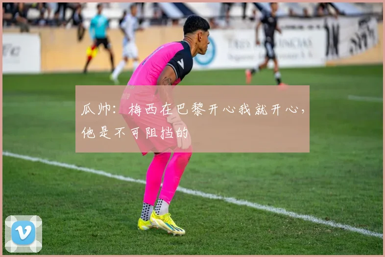 瓜帅：梅西在巴黎开心我就开心，他是不可阻挡的