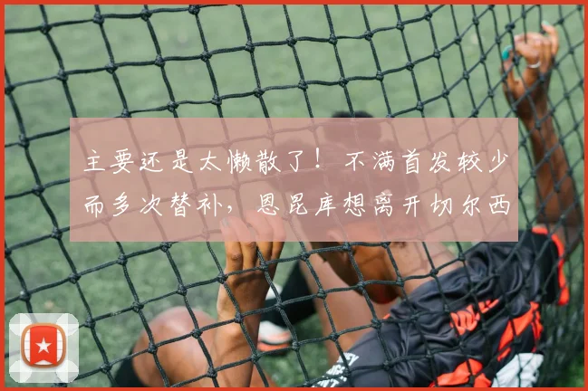 主要还是太懒散了！不满首发较少而多次替补，恩昆库想离开切尔西