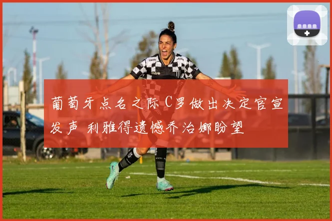 葡萄牙点名之际 C罗做出决定官宣发声 利雅得遗憾乔治娜盼望