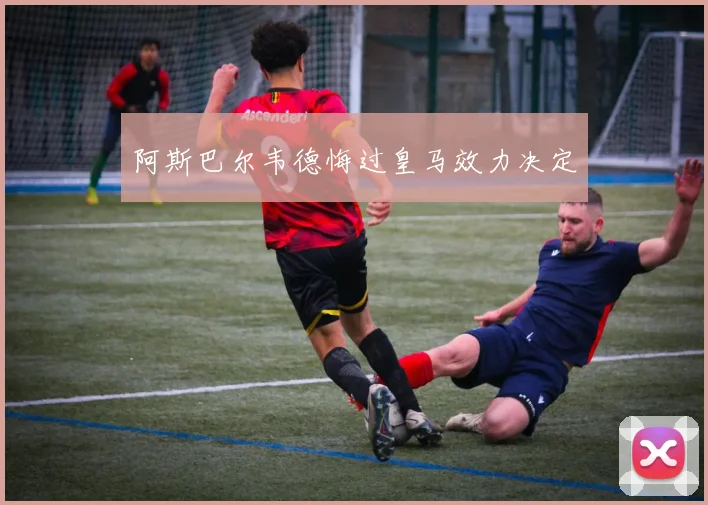 阿斯巴尔韦德悔过皇马效力决定