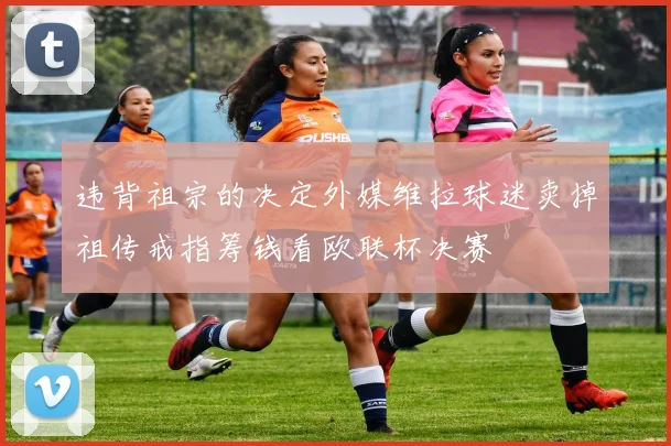 违背祖宗的决定外媒维拉球迷卖掉祖传戒指筹钱看欧联杯决赛