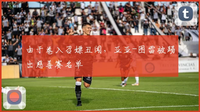 由于卷入召嫖丑闻，亚亚-图雷被踢出慈善赛名单