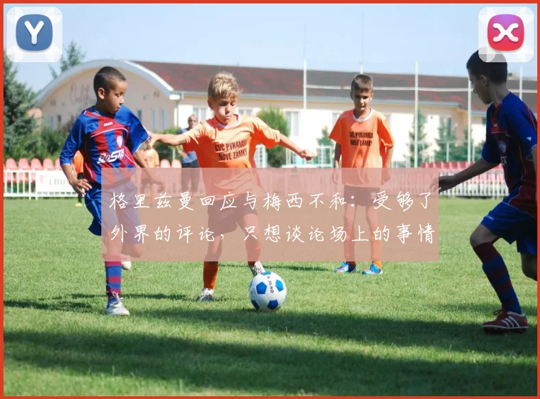 格里兹曼回应与梅西不和：受够了外界的评论，只想谈论场上的事情