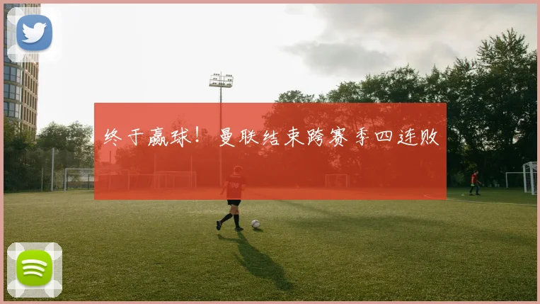 终于赢球！曼联结束跨赛季四连败