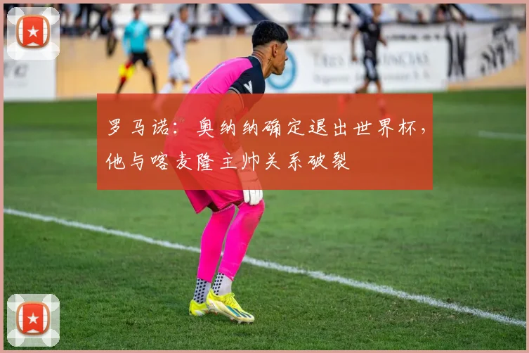 罗马诺：奥纳纳确定退出世界杯，他与喀麦隆主帅关系破裂