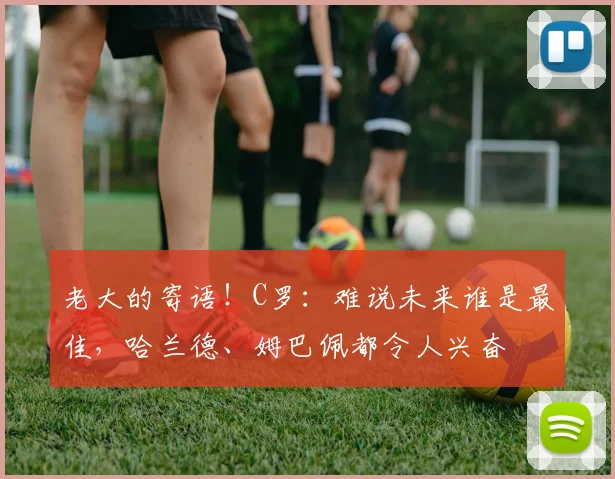 老大的寄语！C罗：难说未来谁是最佳，哈兰德、姆巴佩都令人兴奋