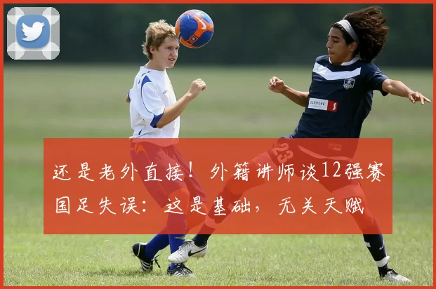 还是老外直接！外籍讲师谈12强赛国足失误：这是基础，无关天赋