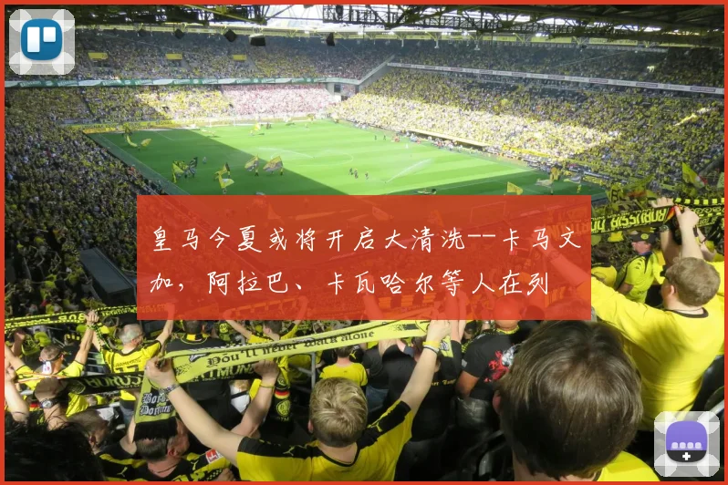 皇马今夏或将开启大清洗--卡马文加，阿拉巴、卡瓦哈尔等人在列