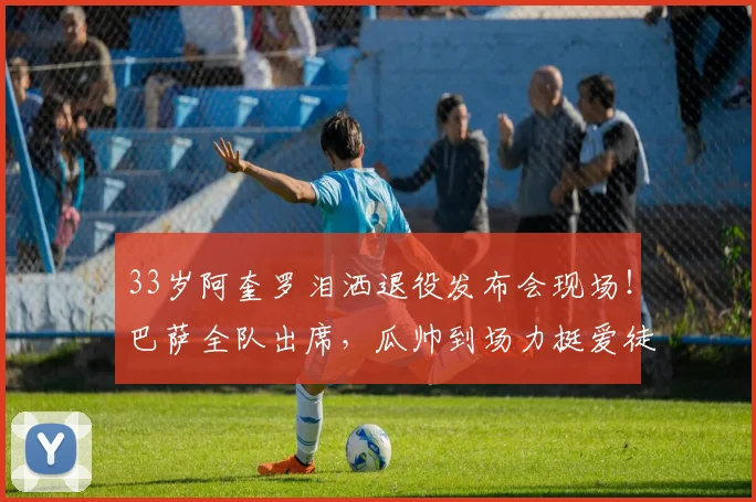 33岁阿奎罗泪洒退役发布会现场！巴萨全队出席，瓜帅到场力挺爱徒