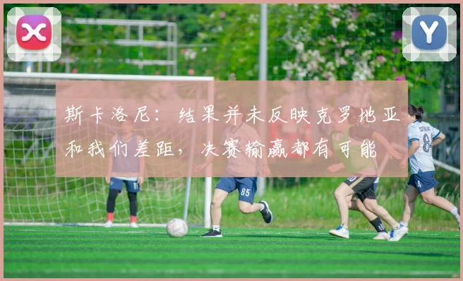 斯卡洛尼：结果并未反映克罗地亚和我们差距，决赛输赢都有可能