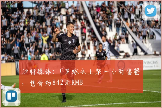 沙特媒体：C罗球衣上架一小时售罄，售价约842元RMB