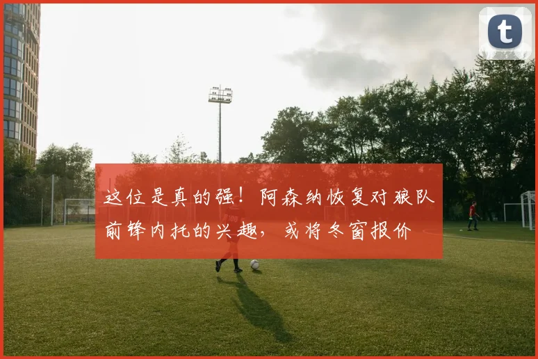 这位是真的强！阿森纳恢复对狼队前锋内托的兴趣，或将冬窗报价