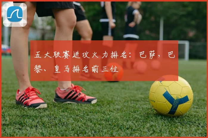 五大联赛进攻火力排名：巴萨，巴黎、皇马排名前三位