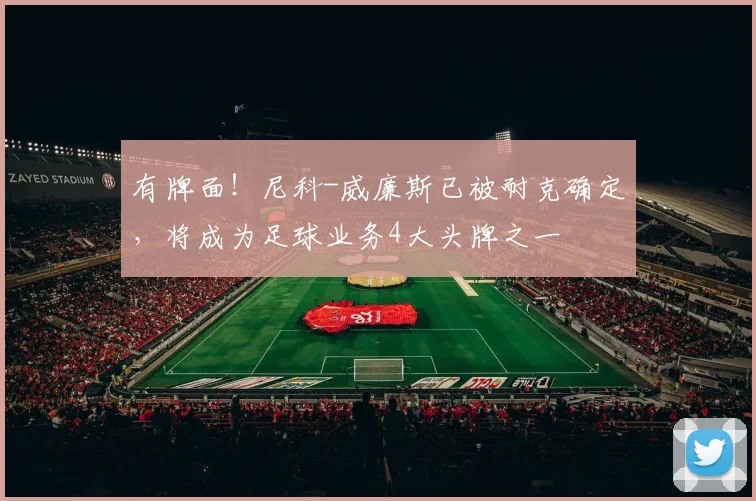 有牌面！尼科-威廉斯已被耐克确定，将成为足球业务4大头牌之一