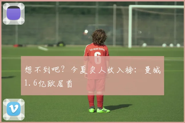 想不到吧？今夏卖人收入榜：曼城1.6亿欧居首