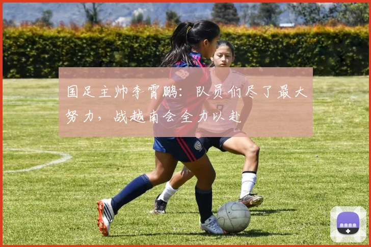 国足主帅李霄鹏：队员们尽了最大努力，战越南会全力以赴